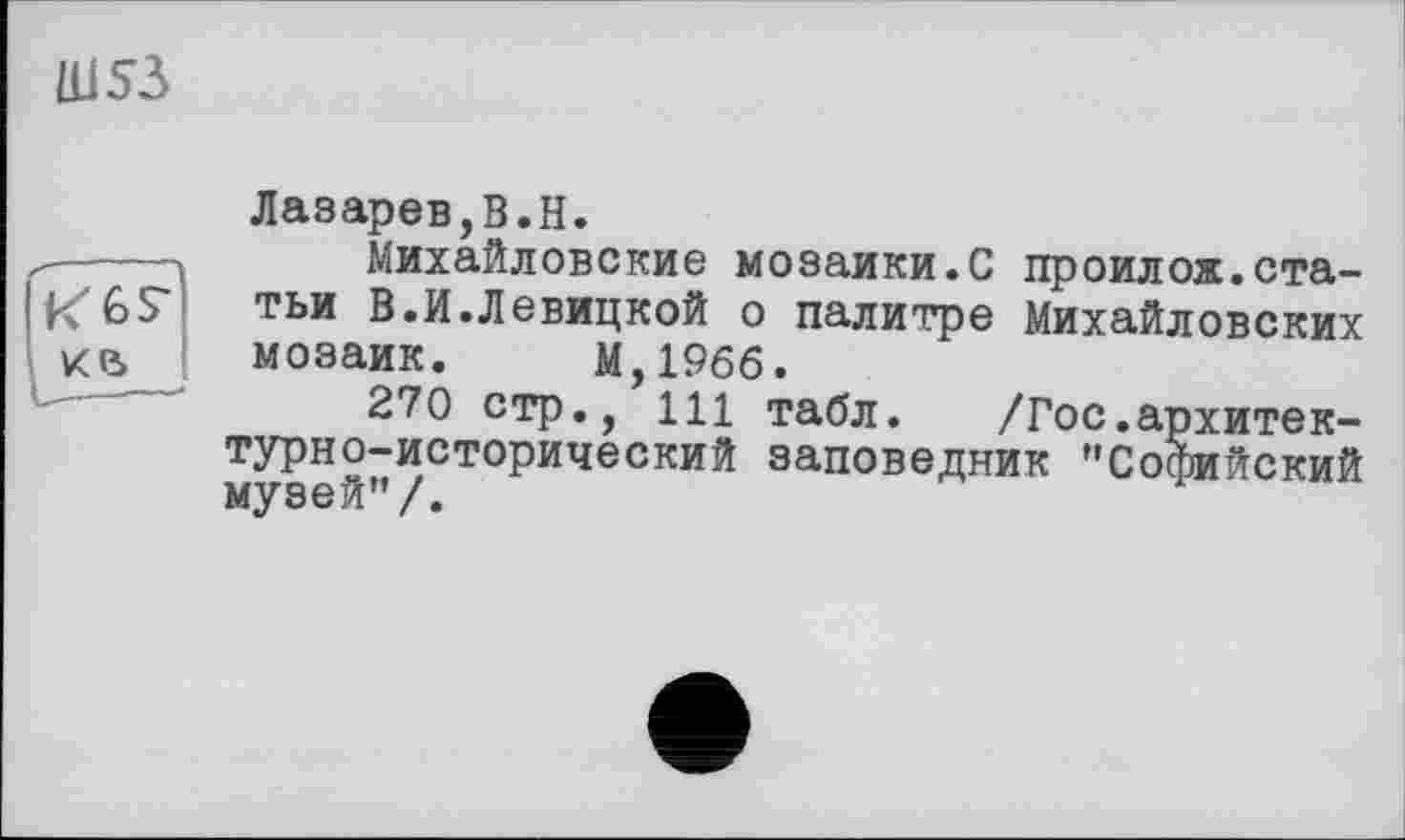 ﻿Ш53

Лазарев,В.В.
Михайловские мозаики.С проилож.статьи В.И.Левицкой о палитре Михайловских мозаик. М,19бб.
270 стр., 111 табл. /Гос.архитектурно-исторический заповедник ’’Софийский музей’’/.